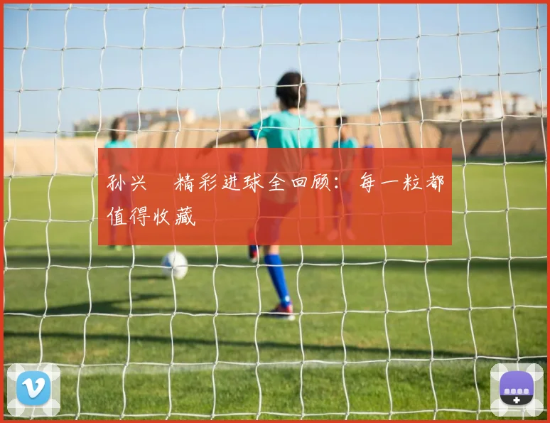 孙兴慜精彩进球全回顾：每一粒都值得收藏