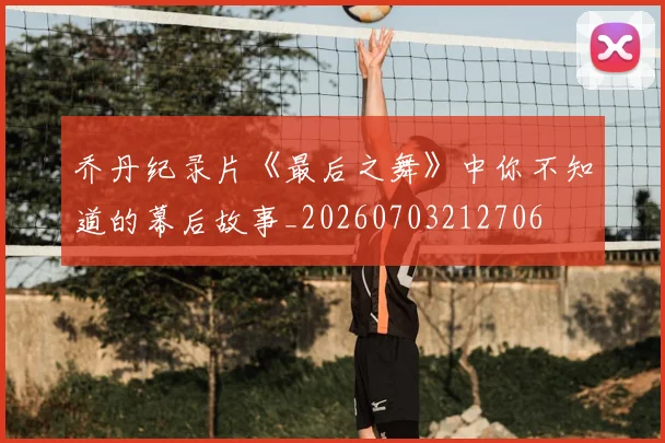 乔丹纪录片《最后之舞》中你不知道的幕后故事_20260703212706