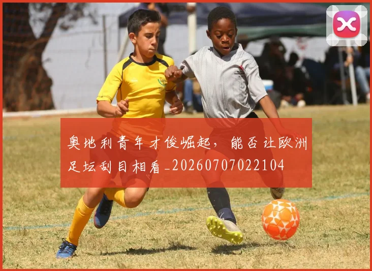 奥地利青年才俊崛起，能否让欧洲足坛刮目相看_20260707022104