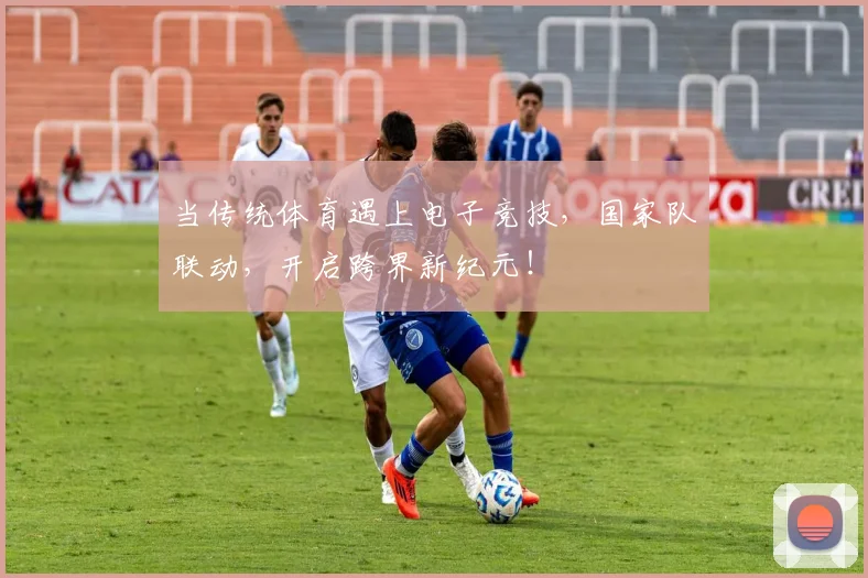 当传统体育遇上电子竞技，国家队联动，开启跨界新纪元！