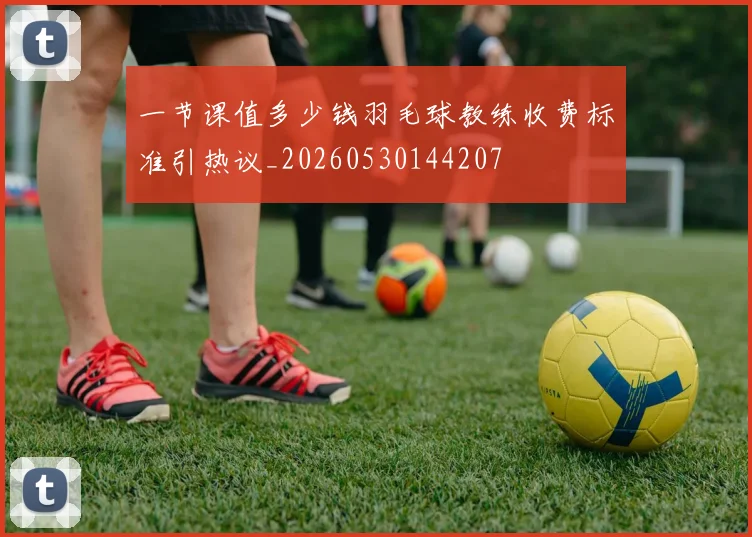 一节课值多少钱羽毛球教练收费标准引热议_20260530144207