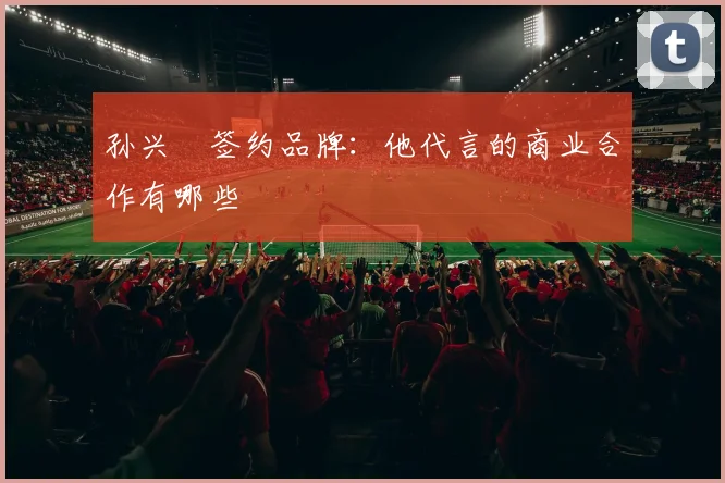 孙兴慜签约品牌：他代言的商业合作有哪些