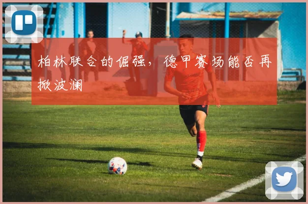 柏林联合的倔强,德甲赛场能否再掀波澜