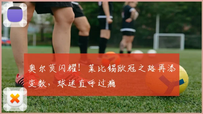奥尔莫闪耀！莱比锡欧冠之路再添变数，球迷直呼过瘾