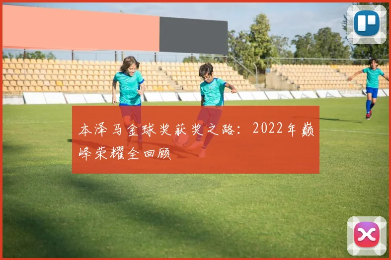 本泽马金球奖获奖之路:2022年巅峰荣耀全回顾