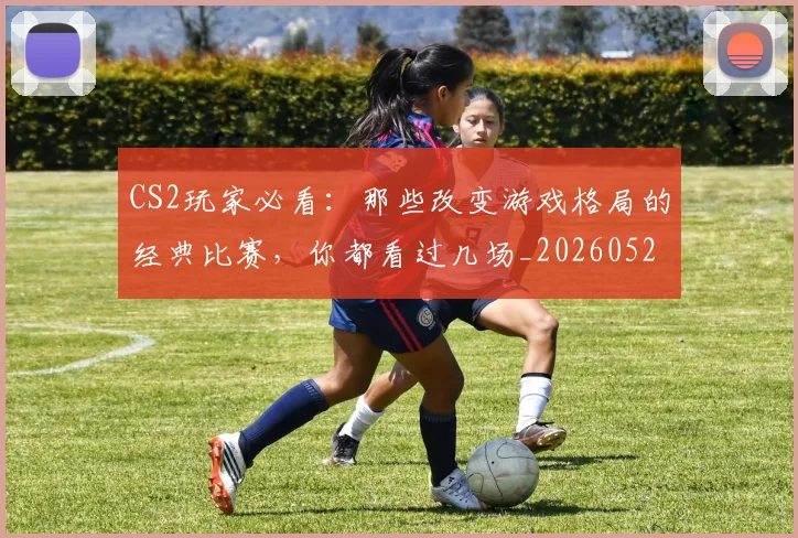 CS2玩家必看：那些改变游戏格局的经典比赛，你都看过几场_20260529145653