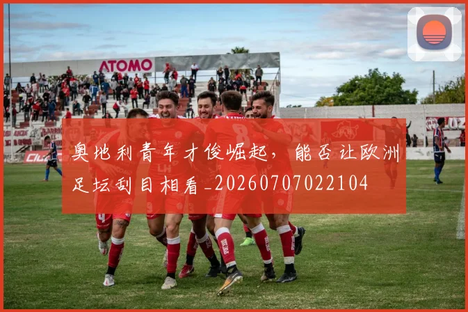 奥地利青年才俊崛起,能否让欧洲足坛刮目相看_20260707022104
