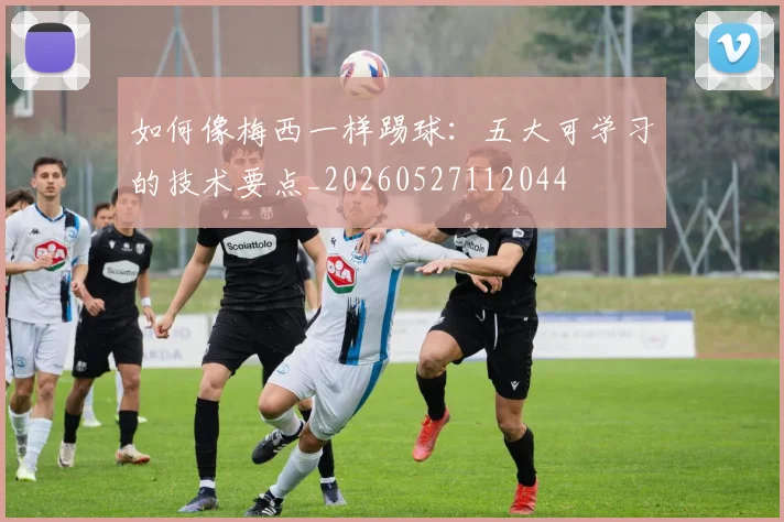 如何像梅西一样踢球：五大可学习的技术要点_20260527112044