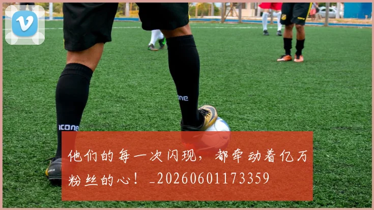他们的每一次闪现，都牵动着亿万粉丝的心！_20260601173359